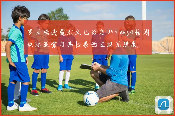 罗马诺透露尤文已否定DV9回归传闻坎比亚索与弗拉泰西互换无进展