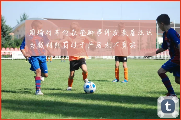 周琦对布伦森垫脚事件发表看法认为裁判判罚过于严厉太不真实