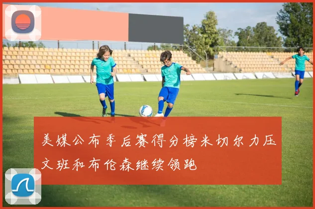 美媒公布季后赛得分榜米切尔力压文班和布伦森继续领跑