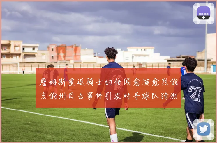 詹姆斯重返骑士的传闻愈演愈烈俄亥俄州目击事件引发对手球队猜测