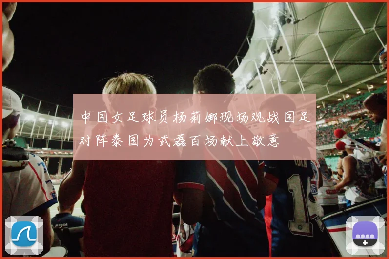 中国女足球员杨莉娜现场观战国足对阵泰国为武磊百场献上敬意