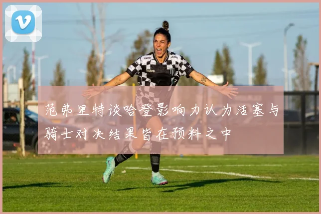 范弗里特谈哈登影响力认为活塞与骑士对决结果皆在预料之中