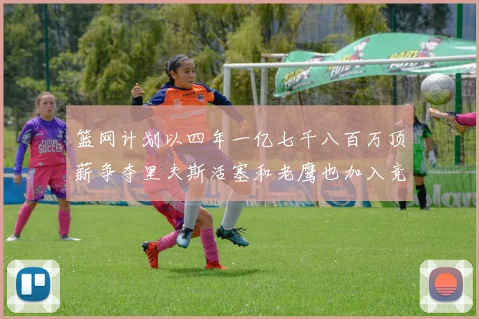 篮网计划以四年一亿七千八百万顶薪争夺里夫斯活塞和老鹰也加入竞标行列