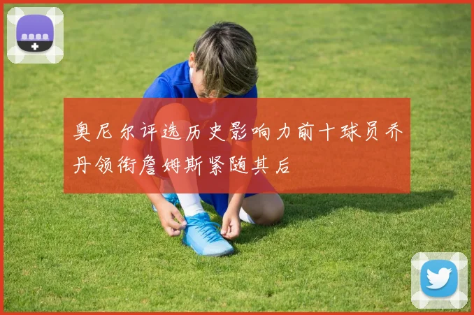 奥尼尔评选历史影响力前十球员乔丹领衔詹姆斯紧随其后