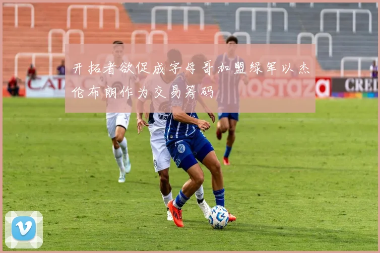 开拓者欲促成字母哥加盟绿军以杰伦布朗作为交易筹码