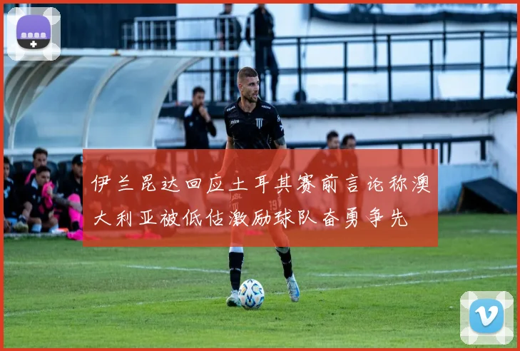 伊兰昆达回应土耳其赛前言论称澳大利亚被低估激励球队奋勇争先
