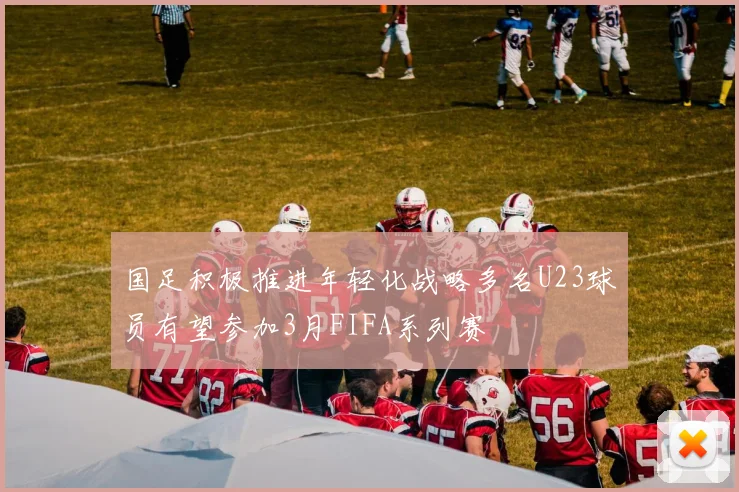 国足积极推进年轻化战略多名U23球员有望参加3月FIFA系列赛