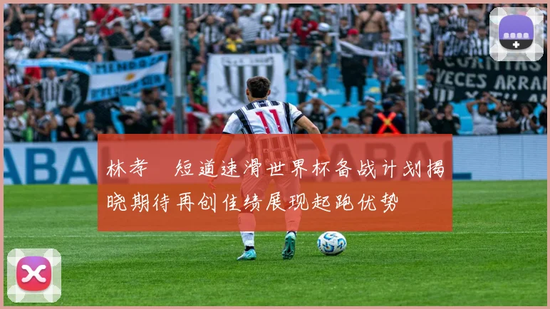 林孝埈短道速滑世界杯备战计划揭晓期待再创佳绩展现起跑优势