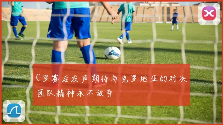 C罗赛后发声期待与克罗地亚的对决团队精神永不放弃