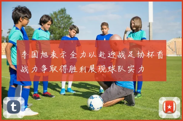 李国旭表示全力以赴迎战足协杯首战力争取得胜利展现球队实力
