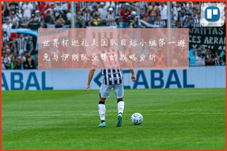 世界杯巡礼美国队目标小组第一避免与伊朗队交锋的战略分析