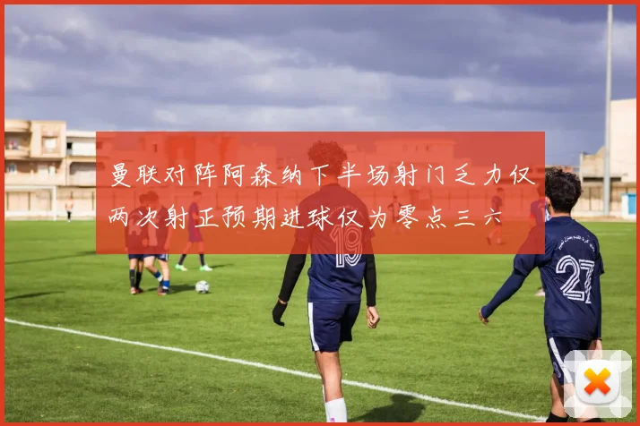 曼联对阵阿森纳下半场射门乏力仅两次射正预期进球仅为零点三六