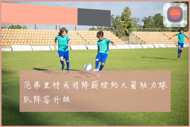 范弗里特或将降薪续约火箭助力球队阵容升级