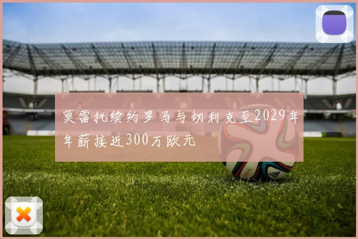 莫雷托续约罗马与切利克至2029年年薪接近300万欧元