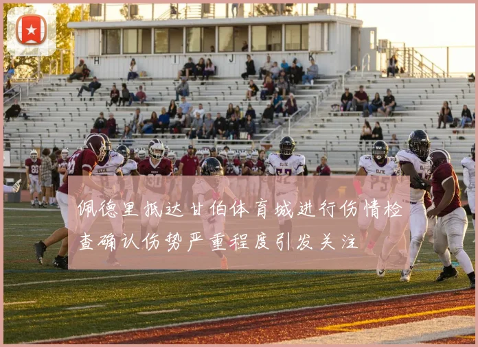 佩德里抵达甘伯体育城进行伤情检查确认伤势严重程度引发关注