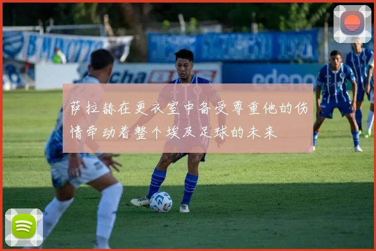 萨拉赫在更衣室中备受尊重他的伤情牵动着整个埃及足球的未来