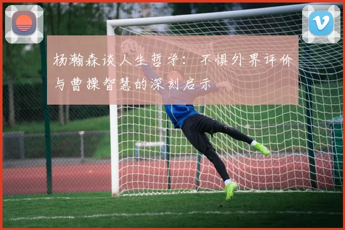 杨瀚森谈人生哲学：不惧外界评价与曹操智慧的深刻启示