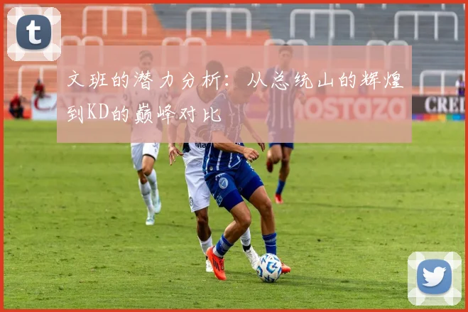 文班的潜力分析：从总统山的辉煌到KD的巅峰对比